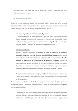 impenda sobre o réu, dado que este se defende por exceção, invocando um facto
extintivo do direito do autor.
d) Inversão do ónus da prova
Inverte-se o ónus da prova quando haja presunção legal – sempre que a lei presume
determinado facto contra o réu, não é ao autor, a quem o facto aproveita, mas ao réu, a quem
o facto prejudica, que cabe ao ónus da sua prova – artigos 349.º + 350º CC.
Mas afinal, o que é o ónus de produção de prova?
O ónus de produção de prova prescreve a qual das partes processuais incumbe
alguma atividade probatória, sob pena de ver a sua pretensão desatendida. Assim
sendo, dir-se-á que, com base neste instituto, o tribunal só poderá decidir com apoio
em certo facto se a parte por ele beneficiada fizer prova bastante.
Doutrina dominante:
Segundo a doutrina dominante, o instituto do ónus de produção de prova só
releva em processos em que vigore a disponibilidade das partes. Ou seja, o
ónus subjetivo perde intensidade em toda a medida em que o tribunal tenha
poderes de direção ou de determinação da produção de prova, pelo que a
importância atual sempre dependeria do concreto uso dado do tribunal aos poderes
de que dispõe. Neste sentido, como já se referiu, este instituto só vigorou plenamente
antes de ficar assente o princípio da aquisição processual (artigo 413.º CPC).
Assim, com a introdução deste princípio, é totalmente irrelevante para o tribunal que
a prova relativamente a certa questão de facto tenha provindo da atividade de uma
ou da outra parte.
Interessa apenas que, finda a produção de prova, haja ou não convicção dos juízes quanto às
versões em disputa. Concluindo, nos dias de hoje, a figura do ónus de produção de prova
tem um papel reduzido.
Com efeito, no atual ordenamento jurídico português, não se encontram associadas
aos ónus objetivos restrições subjetivas à produção de prova, nem é dada qualquer
preferência à atividade probatória de uma das partes quanto a algum facto
 