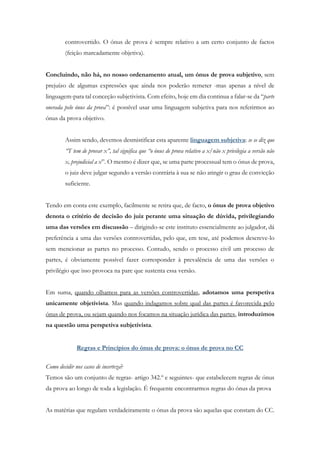 controvertido. O ónus de prova é sempre relativo a um certo conjunto de factos
(feição marcadamente objetiva).
Concluindo, não há, no nosso ordenamento atual, um ónus de prova subjetivo, sem
prejuízo de algumas expressões que ainda nos poderão remeter -mas apenas a nível de
linguagem-para tal conceção subjetivista. Com efeito, hoje em dia continua a falar-se da “parte
onerada pelo ónus da prova”: é possível usar uma linguagem subjetiva para nos referirmos ao
ónus da prova objetivo.
Assim sendo, devemos desmistificar esta aparente linguagem subjetiva: se se diz que
“T tem de provar x”, tal significa que “o ónus de prova relativo a x/não x privilegia a versão não
x, prejudicial a x”. O mesmo é dizer que, se uma parte processual tem o ónus de prova,
o juiz deve julgar segundo a versão contrária à sua se não atingir o grau de convicção
suficiente.
Tendo em conta este exemplo, facilmente se retira que, de facto, o ónus de prova objetivo
denota o critério de decisão do juiz perante uma situação de dúvida, privilegiando
uma das versões em discussão – dirigindo-se este instituto essencialmente ao julgador, dá
preferência a uma das versões controvertidas, pelo que, em tese, até podemos descreve-lo
sem mencionar as partes no processo. Contudo, sendo o processo civil um processo de
partes, é obviamente possível fazer corresponder à prevalência de uma das versões o
privilégio que isso provoca na pare que sustenta essa versão.
Em suma, quando olhamos para as versões controvertidas, adotamos uma perspetiva
unicamente objetivista. Mas quando indagamos sobre qual das partes é favorecida pelo
ónus de prova, ou sejam quando nos focamos na situação jurídica das partes, introduzimos
na questão uma perspetiva subjetivista.
Regras e Princípios do ónus de prova: o ónus de prova no CC
Como decidir nos casos de incerteza?
Temos são um conjunto de regras- artigo 342.º e seguintes- que estabelecem regras de ónus
da prova ao longo de toda a legislação. É frequente encontrarmos regras do ónus da prova
As matérias que regulam verdadeiramente o ónus da prova são aquelas que constam do CC.
 