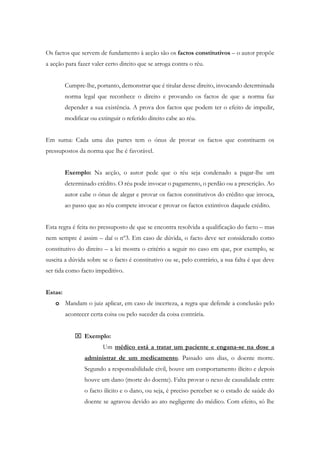 Os factos que servem de fundamento à acção são os factos constitutivos – o autor propõe
a acção para fazer valer certo direito que se arroga contra o réu.
Cumpre-lhe, portanto, demonstrar que é titular desse direito, invocando determinada
norma legal que reconhece o direito e provando os factos de que a norma faz
depender a sua existência. A prova dos factos que podem ter o efeito de impedir,
modificar ou extinguir o referido direito cabe ao réu.
Em suma: Cada uma das partes tem o ónus de provar os factos que constituem os
pressupostos da norma que lhe é favorável.
Exemplo: Na acção, o autor pede que o réu seja condenado a pagar-lhe um
determinado crédito. O réu pode invocar o pagamento, o perdão ou a prescrição. Ao
autor cabe o ónus de alegar e provar os factos constitutivos do crédito que invoca,
ao passo que ao réu compete invocar e provar os factos extintivos daquele crédito.
Esta regra é feita no pressuposto de que se encontra resolvida a qualificação do facto – mas
nem sempre é assim – daí o nº3. Em caso de dúvida, o facto deve ser considerado como
constitutivo do direito – a lei mostra o critério a seguir no caso em que, por exemplo, se
suscita a dúvida sobre se o facto é constitutivo ou se, pelo contrário, a sua falta é que deve
ser tida como facto impeditivo.
Estas:
o Mandam o juiz aplicar, em caso de incerteza, a regra que defende a conclusão pelo
acontecer certa coisa ou pelo suceder da coisa contrária.
 Exemplo:
Um médico está a tratar um paciente e engana-se na dose a
administrar de um medicamento. Passado uns dias, o doente morre.
Segundo a responsabilidade civil, houve um comportamento ilícito e depois
houve um dano (morte do doente). Falta provar o nexo de causalidade entre
o facto ilícito e o dano, ou seja, é preciso perceber se o estado de saúde do
doente se agravou devido ao ato negligente do médico. Com efeito, só lhe
 