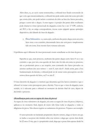 Além disso, se, ao ouvir outras testemunhas, o tribunal tiver ficado convencido de
que o réu agiu intencionalmente, o tribunal não pode ainda assim dar como provado
que existiu dolo, não pode incluir a existência do dolo na lista dos factos provados,
porque o autor não o alegou. A estas regras e à posição das partes delas resultantes
pode chamar-se «ónus (processual) da alegação», como faz o art. 5.º CPC, embora,
até 2013, a lei, no artigo correspondente, tivesse como epígrafe apenas «princípio
dispositivo», não falando de ónus da alegação.
o Ónus Substantivo- se, numa ação, nenhuma das partes alegou nem um certo
facto nem o seu contrário, determinado facto não será pura e simplesmente
tido em conta. Esse mesmo facto tornasse relevante.
O problema aqui é diferente do ónus processual e muito semelhante ao do ónus da prova.
Suponha-se que, num processo, nenhuma das partes alegou certo facto F ou o seu
contrário e que, por isso, essa questão de facto não foi tida em conta no processo,
não se produzindo prova a seu respeito, nem constando dos factos provados ou
assentes nenhum dos seus termos — nem F, nem não-F. Ainda assim, para a boa
fundamentação da decisão, o tribunal pode ter de tomar como pressuposto um dos
termos dessa questão de facto, ou F ou não-F.
O ónus decisório da alegação é o instituto que determina qual dos factos contrários é que o
tribunal vai tomar como pressuposto para a decisão. Veja-se que o ónus da alegação, neste
sentido, só é relevante para o tribunal no momento da decisão final do caso, depois de
decorrido o processo.
(Semelhanças para com as regras do ónus da prova)
As regras do ónus substantivo da alegação, tal como as regras do ónus da prova (objetivo),
aplicam-se no momento final, depois de terem sido feitas todas as alegações e todas as
diligências de prova. Não dizem respeito ao andamento do processo. Vejamos um exemplo.
O autor pretende ser declarado proprietário decerto terreno, alega os factos em que
se traduz a sua posse não titulada sobre esse terreno e alega que a posse dura desde
há 22 anos. O réu, que é o proprietário atual, alega que a posse dura apenas desde há
 