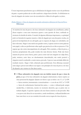 É muto importante percebermos que as deficiências de alegação muitas vezes são problemas
da parte- as partes podem não ter sido cautelosas e alegar factos devidos. As deficiências no
ónus de alegação são muitas vezes são reconduzíveis a falhas de advogados ou juízes.
(Pedro Múrias) = Ónus de alegação em sentido substantivo diferente de Ónus da Prova
Diferenças
 O Ónus substantivo da alegação tem um âmbito menor do que o ónus da
prova, já que só há ónus substantivo da alegação relativamente a factos sujeitos ao
ónus processual da alegação. Quanto aos factos a que se refere o art. 5.º, n.º 2, CPC
— factos notórios, instrumentais e concretizadores — e aos do art. 412.º, n.º 2 CPC
— factos do conhecimento funcional dos juízes, — como o tribunal pode sempre
atender-lhes, é irrelevante, mesmo no momento decisório, que as partes não os
tenham alegado. A questão é apenas a de esses factos estarem ou não provados. Mas
a sua prova não deixa de ser necessária e, sendo insuficiente, o tribunal decidirá com
base num facto ou no seu contrário de acordo com as regras do ónus da prova;
As matérias do ónus da prova e do ónus substantivo da alegação são semelhantes, ambas
dizem respeito a uma certa «incerteza» quanto a uma questão de facto, verificada no
momento de decidir de mérito. Contudo, há algumas diferenças importantes, e a principal
pode ser ilustrada da seguinte maneira: a falta de alegação por uma das partes resulta, em
geral, de incompetência do seu advogado, que se esqueceu de alegar, nos articulados, um
facto relevante. Alegar é uma tarefa sem grandes custos, é apenas escrever certas palavras
num papel, e cabe aos profissionais saber aquilo que precisa de ser dito no processo. É de
esperar que não exista «incompetência» do advogado. Pelo contrário, a falta de prova, a
incerteza propriamente dita, pode resultar dos mais diversos fatores. Pode não haver
maneira de provar certos factos, pode a prova correr mal sem ninguém ter culpa disso,
pode, inclusive, certo facto ser absolutamente desconhecido, não sendo possível a
ninguém torná-lo conhecido e, muito menos, provado. A prova é uma atividade difícil, de
resultado incerto. Alegar é fácil, sobretudo para profissionais. Esta diferença essencial
entre alegar e provar tem reflexos nas regras e nos princípios do ónus da prova e do ónus
da alegação, que veremos no fim deste escrito.
 