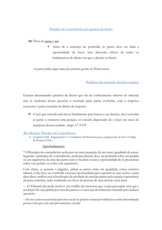 Princípio do Contraditório nas questões de direito
 Ónus do autor e réu:
 Antes de a sentença ser proferida, às partes deve ser dada a
oportunidade de haver uma discussão efetiva de todos os
fundamentos de direito em que a decisão se baseie.
As partes podem alegar numa fase posterior questões de Direito novas?
Proibição das chamadas decisões surpresa
Existem determinadas questões de direito que são de conhecimento oficioso do tribunal:
mas se nenhuma dessas questões é suscitada pelas partes evolvidas, com a respetiva
concessão à parte contrária do direito de resposta:
 O juiz que entenda nela haver fundamento para basear a sua decisão, deve convidar
as partes a tomarem uma posição, só estando dispensado de o fazer em casos de
manifesta desnecessidade- artigo 3.º/3 CP.
(Rui Moreira- Princípio do Contraditório)
 (-Caderno CEJ- Espaçamento 1= Contributos da Doutrina para a compreensão do Novo Código
de Processo Civil-)
Aprofundamento
“ O Princípio do contraditório acaba por ser uma emanação de um outro: igualdade de armas.
Segundo o princípio do contraditório, nenhuma decisão deve ser proferida sobre um pedido
ou um argumento de uma das partes sem se facultar à outra a oportunidade de se pronunciar
sobre esse pedido ou sobre esse argumento.
Com efeito, se perante o julgador, ambas as partes estão em igualdade, como veremos
adiante, a elas deve ser conferida a mesma oportunidade para exporem as suas razões, e para
além disso, melhor será a fiscalização da atividade de uma das partes pela sujeição à pronúncia
da parte contrária, tudo resultando em favor da procura de uma decisão mais justa.
--- O Tribunal não pode resolver um conflito de interesses que a ação pressupõe sem que a
resolução lhe seja pedida por uma das partes e a outra seja devidamente chamada para deduzir
oposição;
---Só nos casos excecionais previstos na lei se podem tomar providências contra determinada
pessoa sem que esta seja previamente ouvida;
 
