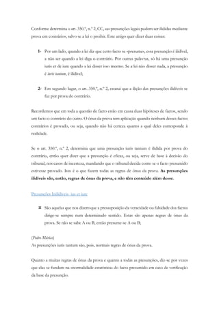 Conforme determina o art. 350.º, n.º 2, CC, «as presunções legais podem ser ilididas mediante
prova em contrário», salvo se a lei o proibir. Este artigo quer dizer duas coisas:
1- Por um lado, quando a lei diz que certo facto se «presume», essa presunção é ilidível,
a não ser quando a lei diga o contrário. Por outras palavras, só há uma presunção
iuris et de iure quando a lei disser isso mesmo. Se a lei não disser nada, a presunção
é iuris tantum, é ilidível;
2- Em segundo lugar, o art. 350.º, n.º 2, estatui que a ilição das presunções ilidíveis se
faz por prova do contrário.
Recordemos que em toda a questão de facto estão em causa duas hipóteses de factos, sendo
um facto o contrário do outro. O ónus da prova tem aplicação quando nenhum desses factos
contrários é provado, ou seja, quando não há certeza quanto a qual deles corresponde à
realidade.
Se o art. 350.º, n.º 2, determina que uma presunção iuris tantum é ilidida por prova do
contrário, então quer dizer que a presunção é eficaz, ou seja, serve de base à decisão do
tribunal, nos casos de incerteza, mandando que o tribunal decida como se o facto presumido
estivesse provado. Isto é o que fazem todas as regras de ónus da prova. As presunções
ilidíveis são, então, regras de ónus da prova, e não têm conteúdo além desse.
Presunções Inilidíveis- ius et iure
 São aquelas que nos dizem que a pressuposição da veracidade ou falsidade dos factos
dirige-se sempre num determinado sentido. Estas são apenas regras de ónus da
prova. Se não se sabe A ou B, então presume-se A ou B;
(Pedro Múrias)
As presunções iuris tantum são, pois, normais regras de ónus da prova.
Quanto a muitas regras de ónus da prova e quanto a todas as presunções, diz-se por vezes
que elas se fundam na «normalidade estatística» do facto presumido em caso de verificação
da base da presunção.
 