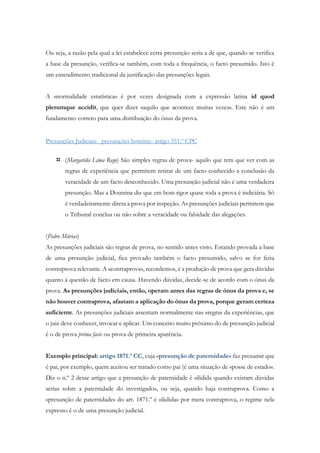 Ou seja, a razão pela qual a lei estabelece certa presunção seria a de que, quando se verifica
a base da presunção, verifica-se também, com toda a frequência, o facto presumido. Isto é
um entendimento tradicional da justificação das presunções legais.
A «normalidade estatística» é por vezes designada com a expressão latina id quod
plerumque accidit, que quer dizer «aquilo que acontece muitas vezes». Este não é um
fundamento correto para uma distribuição do ónus da prova.
Presunções Judiciais- presunções hominis- artigo 351.º CPC
 (Margarida Lima Rego) São simples regras de prova- aquilo que tem que ver com as
regras de experiência que permitem retirar de um facto conhecido a conclusão da
veracidade de um facto desconhecido. Uma presunção judicial não é uma verdadeira
presunção. Mas a Doutrina diz que em bom rigor quase toda a prova é indiciária. Só
é verdadeiramente direta a prova por inspeção. As presunções judiciais permitem que
o Tribunal conclua ou não sobre a veracidade ou falsidade das alegações.
(Pedro Múrias)
As presunções judiciais são regras de prova, no sentido antes visto. Estando provada a base
de uma presunção judicial, fica provado também o facto presumido, salvo se for feita
contraprova relevante. A «contraprova», recordemos, é a produção de prova que gera dúvidas
quanto à questão de facto em causa. Havendo dúvidas, decide-se de acordo com o ónus da
prova. As presunções judiciais, então, operam antes das regras de ónus da prova e, se
não houver contraprova, afastam a aplicação do ónus da prova, porque geram certeza
suficiente. As presunções judiciais assentam normalmente nas «regras da experiência», que
o juiz deve conhecer, invocar e aplicar. Um conceito muito próximo do de presunção judicial
é o de prova prima facie ou prova de primeira aparência.
Exemplo principal: artigo 1871.º CC, cuja «presunção de paternidade» faz presumir que
é pai, por exemplo, quem aceitou ser tratado como pai (é uma situação de «posse de estado».
Diz o n.º 2 desse artigo que a presunção de paternidade é «ilidida quando existam dúvidas
sérias sobre a paternidade do investigado», ou seja, quando haja contraprova. Como a
«presunção de paternidade» do art. 1871.º é «ilidida» por mera contraprova, o regime nela
expresso é o de uma presunção judicial.
 