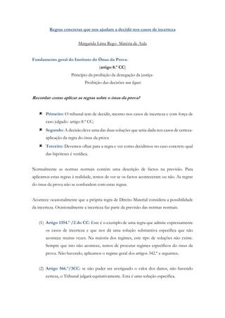 Regras concretas que nos ajudam a decidir nos casos de incerteza
Margarida Lima Rego- Matéria de Aula
Fundamento geral do Instituto do Ónus da Prova:
(artigo 8.º CC)
Princípio da proibição da denegação da justiça-
Proibição das decisões non liquet.
Recordar: como aplicar as regras sobre o ónus da prova?
 Primeiro: O tribunal tem de decidir, mesmo nos casos de incerteza e com força de
caso julgado- artigo 8.º CC;
 Segundo: A decisão deve uma das duas soluções que seria dada nos casos de certeza-
aplicação da regra do ónus da prova
 Terceiro: Devemos olhar para a regra e ver como decidimos no caso concreto qual
das hipóteses é verídica.
Normalmente as normas normais contém uma descrição de factos na previsão. Para
aplicamos estas regras à realidade, temos de ver se os factos aconteceram ou não. As regras
do ónus da prova não se confundem com estas regras.
Acontece ocasionalmente que a própria regra de Direito Material considera a possibilidade
da incerteza. Ocasionalmente a incerteza faz parte da previsão das normas normais.
(1) Artigo 1354.º /2 do CC: Este é o exemplo de uma regra que admite expressamente
os casos de incerteza e que nos dá uma solução substantiva específica que não
acontece muitas vezes. Na maioria dos regimes, este tipo de soluções não existe.
Sempre que isto não acontece, temos de procurar regimes específicos do ónus da
prova. Não havendo, aplicamos o regime geral dos artigos 342.º e seguintes.
(2) Artigo 566.º/3CC: se não puder ser averiguado o valor dos danos, não havendo
certeza, o Tribunal julgará equitativamente. Esta é uma solução específica.
 