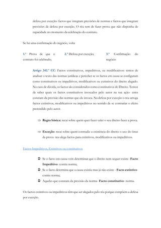 defesa por exceção: factos que integram previsões de normas e factos que integram
previsões de defesa por exceção. O réu tem de fazer prova que não disponha de
capacidade no momento da celebração do contrato.
Se há uma confirmação do negócio, volta
1.º Prova de que o
contrato foi celebrado;
2.º Defesa por exceção; 3.º Confirmação do
negócio
Artigo 342.º CC: Factos constitutivos, impeditivos, ou modificativos: temos de
analisar o texto das normas jurídicas e perceber se os factos em causa se configuram
como constitutivos ou impeditivos, modificativos ou extintivos do direito alegado.
No caso de dúvida, os factos são considerados como constitutivos do Direito. Temos
de saber quais os factos constitutivos invocados pelo autor na sua ação- estes
constam da previsão das normas que ele invoca. Na defesa por exceção o reu arroga
factos extintivos, modificativos ou impeditivos no sentido de se contrariar o efeito
pretendido pelo autor.
 Regra básica: recai sobre quem quer fazer valer o seu direito fazer a prova.
 Exceção: recai sobre quem contradiz a existência do direito o uso do ónus
da prova- reu alega factos para extintivos, modificativos ou impeditivos.
Factos Impeditivos, Extintivos ou constitutivos
 Se o facto em causa vem determinar que o direito nem sequer existe- Facto
Impeditivo- contra norma;
 Se o facto determina que a causa existiu mas já não existe - Facto extintivo-
contra norma;
 Aqueles que constam da previsão da norma- Facto constitutivo- norma.
Os factos extintivos ou impeditivos têm que ser alegados pelo réu porque compõem a defesa
por exceção.
 