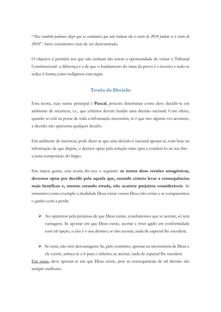 “Mas também podemos dizer que os estudantes que não tenham ido à visita de 2014 podem ir à visita de
2016”- facto constitutivo tem de ser demonstrado.
O objetivo é permitir aos que não tenham ido terem a oportunidade de visitar o Tribunal
Constitucional- a diferença é a de que o fundamento do ónus da prova é o inverso e tudo se
reduz à forma como redigimos esta regra.
Teoria da Decisão
Esta teoria, cujo nome principal é Pascal, procura determinar como deve decidir-se em
ambiente de incerteza, i.e., que critérios devem fundar uma decisão racional. Com efeito,
quando se está na posse de toda a informação necessária, se é que isso alguma vez acontece,
a decisão não apresenta qualquer desafio.
Em ambiente de incerteza, pode dizer-se que uma decisão é racional apenas se, com base na
informação de que dispõe, o decisor optar pela solução mais apta a conduzi-lo ao seu fim -
a justa composição do litígio.
Em traços gerais, esta teoria diz-nos o seguinte: se temos duas versões antagónicas,
devemos optar por decidir pela aquela que, estando correta levar a consequências
mais benéficas e, mesmo estando errada, não acarrete prejuízos consideráveis. Se
tomarmos como exemplo a dualidade Deus existe versus Deus não existe e se compararmos
o ganho com a perda:
 Ao optarmos pela premissa de que Deus existe, concluiremos que se acertar, só tem
vantagens. Se apostar em que Deus existe, acertar e tiver agido em conformidade
com tal opção, o céu é o seu destino; se não acertar, nada de especial lhe sucederá;
 Se errar, não tem desvantagens: Se, pelo contrário, apostar na inexistência de Deus e
ele existir, arrisca-se a ir para o inferno; se acertar, nada de especial lhe sucederá.
Em suma, deve apostar-se em que Deus existe, pois as consequências de tal decisão são
sempre melhores.
 