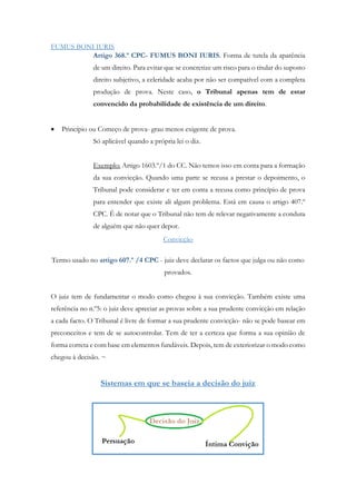 FUMUS BONI IURIS
Artigo 368.º CPC- FUMUS BONI IURIS. Forma de tutela da aparência
de um direito. Para evitar que se concretize um risco para o titular do suposto
direito subjetivo, a celeridade acaba por não ser compatível com a completa
produção de prova. Neste caso, o Tribunal apenas tem de estar
convencido da probabilidade de existência de um direito.
 Princípio ou Começo de prova- grau menos exigente de prova.
Só aplicável quando a própria lei o diz.
Exemplo: Artigo 1603.º/1 do CC. Não temos isso em conta para a formação
da sua convicção. Quando uma parte se recusa a prestar o depoimento, o
Tribunal pode considerar e ter em conta a recusa como princípio de prova
para entender que existe ali algum problema. Está em causa o artigo 407.º
CPC. É de notar que o Tribunal não tem de relevar negativamente a conduta
de alguém que não quer depor.
Convicção
Termo usado no artigo 607.º /4 CPC - juiz deve declarar os factos que julga ou não como
provados.
O juiz tem de fundamentar o modo como chegou à sua convicção. Também existe uma
referência no n.º5: o juiz deve apreciar as provas sobre a sua prudente convicção em relação
a cada facto. O Tribunal é livre de formar a sua prudente convicção- não se pode basear em
preconceitos e tem de se autocontrolar. Tem de ter a certeza que forma a sua opinião de
forma correta e com base em elementos fundáveis. Depois, tem de exteriorizar o modo como
chegou à decisão. ~
Sistemas em que se baseia a decisão do juiz
 