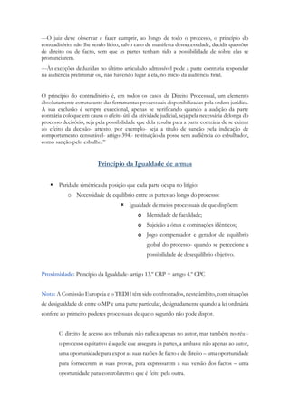 ---O juiz deve observar e fazer cumprir, ao longo de todo o processo, o princípio do
contraditório, não lhe sendo lícito, salvo caso de manifesta desnecessidade, decidir questões
de direito ou de facto, sem que as partes tenham tido a possibilidade de sobre elas se
pronunciarem.
---Às exceções deduzidas no último articulado admissível pode a parte contrária responder
na audiência preliminar ou, não havendo lugar a ela, no início da audiência final.
O princípio do contraditório é, em todos os casos de Direito Processual, um elemento
absolutamente estruturante das ferramentas processuais disponibilizadas pela ordem jurídica.
A sua exclusão é sempre excecional, apenas se verificando quando a audição da parte
contrária coloque em causa o efeito útil da atividade judicial, seja pela necessária delonga do
processo decisório, seja pela possibilidade que dela resulta para a parte contrária de se eximir
ao efeito da decisão- arresto, por exemplo- seja a título de sanção pela indicação de
comportamento censurável- artigo 394.- restituição da posse sem audiência do esbulhador,
como sanção pelo esbulho.”
Princípio da Igualdade de armas
 Paridade simétrica da posição que cada parte ocupa no litígio:
o Necessidade de equilíbrio entre as partes ao longo do processo:
 Igualdade de meios processuais de que dispõem:
o Identidade de faculdade;
o Sujeição a ónus e cominações idênticos;
o Jogo compensador e gerador de equilíbrio
global do processo- quando se percecione a
possibilidade de desequilíbrio objetivo.
Proximidade: Princípio da Igualdade- artigo 13.º CRP + artigo 4.º CPC
Nota: A Comissão Europeia e o TEDH têm sido confrontados, neste âmbito, com situações
de desigualdade de entre o MP e uma parte particular, designadamente quando a lei ordinária
confere ao primeiro poderes processuais de que o segundo não pode dispor.
O direito de acesso aos tribunais não radica apenas no autor, mas também no réu -
o processo equitativo é aquele que assegura às partes, a ambas e não apenas ao autor,
uma oportunidade para expor as suas razões de facto e de direito – uma oportunidade
para fornecerem as suas provas, para expressarem a sua versão dos factos – uma
oportunidade para controlarem o que é feito pela outra.
 