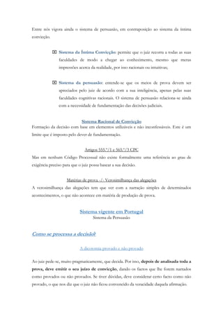 Entre nós vigora ainda o sistema de persuasão, em contraposição ao sistema da íntima
convicção.
 Sistema da Íntima Convicção: permite que o juiz recorra a todas as suas
faculdades de modo a chegar ao conhecimento, mesmo que meras
impressões acerca da realidade, por isso racionais ou intuitivas;
 Sistema da persuasão: entende-se que os meios de prova devem ser
apreciados pelo juiz de acordo com a sua inteligência, apenas pelas suas
faculdades cognitivas racionais. O sistema de persuasão relaciona-se ainda
com a necessidade de fundamentação das decisões judiciais.
Sistema Racional de Convicção
Formação da decisão com base em elementos utilizáveis e não inconfessáveis. Este é um
limite que é imposto pelo dever de fundamentação.
Artigos 555.º/1 e 565.º/3 CPC
Mas em nenhum Código Processual não existe formalmente uma referência ao grau de
exigência preciso para que o juiz possa basear a sua decisão.
Matérias de prova -/- Verosimilhança das alegações
A verosimilhança das alegações tem que ver com a narração simples de determinados
acontecimentos, o que não acontece em matéria de produção de prova.
Sistema vigente em Portugal
Sistema da Persuasão
Como se processa a decisão?
A dicotomia provado e não provado
Ao juiz pede-se, muito pragmaticamente, que decida. Por isso, depois de analisada toda a
prova, deve emitir o seu juízo de convicção, dando os factos que lhe forem narrados
como provados ou não provados. Se tiver dúvidas, deve considerar certo facto como não
provado, o que nos diz que o juiz não ficou convencido da veracidade daquela afirmação.
 