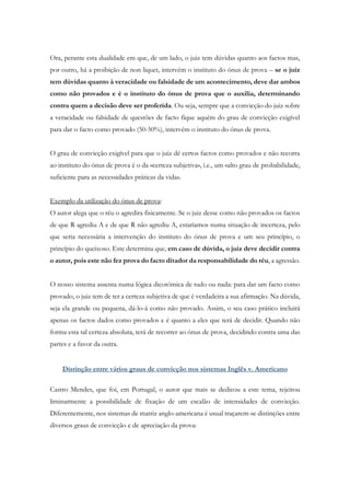 Ora, perante esta dualidade em que, de um lado, o juiz tem dúvidas quanto aos factos mas,
por outro, há a proibição de non liquet, intervém o instituto do ónus de prova – se o juiz
tem dúvidas quanto à veracidade ou falsidade de um acontecimento, deve dar ambos
como não provados e é o instituto do ónus de prova que o auxilia, determinando
contra quem a decisão deve ser proferida. Ou seja, sempre que a convicção do juiz sobre
a veracidade ou falsidade de questões de facto fique aquém do grau de convicção exigível
para dar o facto como provado (50-50%), intervém o instituto do ónus de prova.
O grau de convicção exigível para que o juiz dê certos factos como provados e não recorra
ao instituto do ónus de prova é o da «certeza subjetiva», i.e., um «alto grau de probabilidade,
suficiente para as necessidades práticas da vida».
Exemplo da utilização do ónus de prova:
O autor alega que o réu o agredira fisicamente. Se o juiz desse como não provados os factos
de que R agrediu A e de que R não agrediu A, estaríamos numa situação de incerteza, pelo
que seria necessária a intervenção do instituto do ónus de prova e um seu princípio, o
princípio do queixoso. Este determina que, em caso de dúvida, o juiz deve decidir contra
o autor, pois este não fez prova do facto ditador da responsabilidade do réu, a agressão.
O nosso sistema assenta numa lógica dicotómica de tudo ou nada: para dar um facto como
provado, o juiz tem de ter a certeza subjetiva de que é verdadeira a sua afirmação. Na dúvida,
seja ela grande ou pequena, dá-lo-á como não provado. Assim, o seu caso prático incluirá
apenas os factos dados como provados e é quanto a eles que terá de decidir. Quando não
forma esta tal certeza absoluta, terá de recorrer ao ónus de prova, decidindo contra uma das
partes e a favor da outra.
Distinção entre vários graus de convicção nos sistemas Inglês v. Americano
Castro Mendes, que foi, em Portugal, o autor que mais se dedicou a este tema, rejeitou
liminarmente a possibilidade de fixação de um escalão de intensidades de convicção.
Diferentemente, nos sistemas de matriz anglo-americana é usual traçarem-se distinções entre
diversos graus de convicção e de apreciação da prova:
 