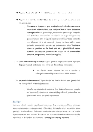  Beyond the shadow of a doubt = 100 % de convicção – nunca é aplicável
 Beyond a reasonable doubt = 99, 5 %- certeza quase absoluta- aplica-se aos
processos penais
 Basta que ao juiz ocorra uma versão alternativa dos factos com um
mínimo de plausibilidade para não poder dar os factos em causa
como provados. Se, por exemplo, se deu como provado que o arguido
saiu do local de um homicídio com as mãos e a roupa ensanguentadas
poucos minutos antes de alguém encontrar o corpo da vítima, o arguido
será absolvido se o juiz conseguir integrar os factos dados como
provados numa narrativa que não o dê como autor do crime. Tendo em
contra o princípio do in dubio pro reo, a plausibilidade dessa
narrativa bastará para que se crie na cabeça do juiz uma dúvida
razoável, não podendo condenar o arguido.
 Clear and conuincing evidence = 75%- aplica-se aos processos sobre regulação
de poder paternal, sendo neste que a prova tem de ser clara e convincente
 Uma fasquia menos exigente do que a anterior e
correspondendo a um grau de razoável certeza subjetiva
 Preponderance of evidence = generalidade dos processos cíveis onde apenas estão
em causa questões de direito patrimonial.
 Significa que o julgador da matéria de facto dará um facto como provado
ou não provado consoante a sua convicção penda mais para um lado ou
para o outro, ainda que apenas ligeiramente.
Exemplo:
A propõe ação de execução específica de um contrato de promessa contra B, mas este alega
que a assinatura que consta da promessa é falsa, não o vinculando. Ora, o juiz só daria como
provada a genuinidade ou a falsidade da assinatura se concluísse que a sua convicção pendia
significativamente mais para uma das versões, isto é, se estivesse firmemente convencido da
veracidade ou da falsidade das assinaturas- clearing and conving evidence.
 