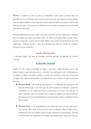 Nota: o instituto do ónus de prova, ao determinar contra quem a decisão deve ser
proferida em caso de dúvida, torna-se muito menos relevante neste tipo de sistemas, porque
basta um ligeiro pendor na convicção do juiz para uma das versões em causa ser dada como
provada, pelo que o ónus de prova se limita aos casos em que a convicção do juiz não pende
para nenhum dos lados.
Processo deficiente: processo onde existe uma assimetria de entre aquilo que os tribunais
fazem ou aquilo que dizem que fazem. Existe um défice de fundamentação quando não se
tem em consideração os graus de convicção. Muitas vezes existe um desfasamento de entre
aquilo que o Tribunal decide e o grau de convicção que existe no sentido de evitarmos
desajustes no caso concreto.
Acórdão STJ 13/10/2013
A afirmação deque um facto se considera provado depende da aplicação de critérios
racionais.
A decisão racional
Tendo em vista a justa composição do litígio, o juiz deve sempre procurar que as suas
decisões sejam o mais racional possível – a decisão é racional quando, com a informação ao
seu dispor, se afigure mais apta a conduzir, em casa caso concreto, a uma justa composição
do litígio. Ora, a decisão racional não é una, depende do caso concreto e do tipo de processo
em causa:
 Processo Penal = absolvição de um criminoso -/- condenação de um inocente. No
Processo Penal exige-se um maior grau de convencimento do Tribunal- é preferível
a absolvição de um criminoso do que a condenação do inocente- isto tem que ver
com o fortíssimo grau de convicção que é exigido ao julgador em sede de processo
penal para que se possa dar efetivamente como provado um facto constitutivo de um
tipo de crime;
 Processo Civil = é tão prejudicial dar mais como dar menos do que aquilo que o
autor merece. Não existe assimetria como existe em Processo Penal. Sendo assim, a
minimização dos erros justifica ainda um grau mínimo de convencimento. Quando
o Tribunal não está totalmente convencido mas acredita que o autor tem razão, no
 