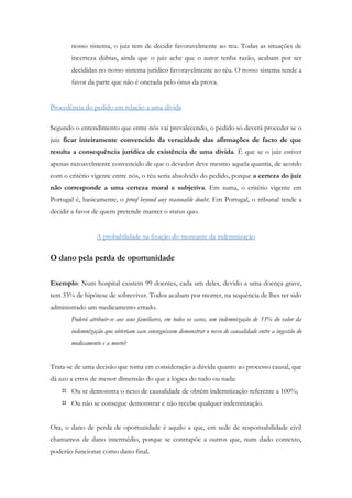 nosso sistema, o juiz tem de decidir favoravelmente ao reu. Todas as situações de
incerteza dúbias, ainda que o juiz ache que o autor tenha razão, acabam por ser
decididas no nosso sistema jurídico favoravelmente ao réu. O nosso sistema tende a
favor da parte que não é onerada pelo ónus da prova.
Procedência do pedido em relação a uma dívida
Segundo o entendimento que entre nós vai prevalecendo, o pedido só deverá proceder se o
juiz ficar inteiramente convencido da veracidade das afirmações de facto de que
resulta a consequência jurídica de existência de uma dívida. É que se o juiz estiver
apenas razoavelmente convencido de que o devedor deve mesmo aquela quantia, de acordo
com o critério vigente entre nós, o réu seria absolvido do pedido, porque a certeza do juiz
não corresponde a uma certeza moral e subjetiva. Em suma, o critério vigente em
Portugal é, basicamente, o proof beyond any reasonable doubt. Em Portugal, o tribunal tende a
decidir a favor de quem pretende manter o status quo.
A probabilidade na fixação do montante da indemnização
O dano pela perda de oportunidade
Exemplo: Num hospital existem 99 doentes, cada um deles, devido a uma doença grave,
tem 33% de hipótese de sobreviver. Todos acabam por morrer, na sequência de lhes ter sido
administrado um medicamento errado.
Poderá atribuir-se aos seus familiares, em todos os casos, um indemnização de 33% do valor da
indemnização que obteriam caso conseguissem demonstrar o nexo de causalidade entre a ingestão do
medicamento e a morte?
Trata-se de uma decisão que toma em consideração a dúvida quanto ao processo causal, que
dá azo a erros de menor dimensão do que a lógica do tudo ou nada:
 Ou se demonstra o nexo de causalidade de obtém indemnização referente a 100%;
 Ou não se consegue demonstrar e não recebe qualquer indemnização.
Ora, o dano de perda de oportunidade é aquilo a que, em sede de responsabilidade civil
chamamos de dano intermédio, porque se contrapõe a outros que, num dado contexto,
poderão funcionar como dano final.
 