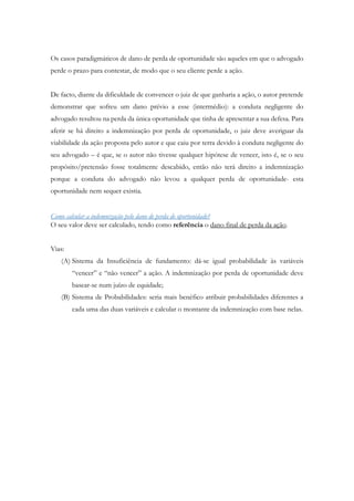 Os casos paradigmáticos de dano de perda de oportunidade são aqueles em que o advogado
perde o prazo para contestar, de modo que o seu cliente perde a ação.
De facto, diante da dificuldade de convencer o juiz de que ganharia a ação, o autor pretende
demonstrar que sofreu um dano prévio a esse (intermédio): a conduta negligente do
advogado resultou na perda da única oportunidade que tinha de apresentar a sua defesa. Para
aferir se há direito a indemnização por perda de oportunidade, o juiz deve averiguar da
viabilidade da ação proposta pelo autor e que caiu por terra devido à conduta negligente do
seu advogado – é que, se o autor não tivesse qualquer hipótese de vencer, isto é, se o seu
propósito/pretensão fosse totalmente descabido, então não terá direito a indemnização
porque a conduta do advogado não levou a qualquer perda de oportunidade- esta
oportunidade nem sequer existia.
Como calcular a indemnização pelo dano de perda de oportunidade?
O seu valor deve ser calculado, tendo como referência o dano final de perda da ação.
Vias:
(A) Sistema da Insuficiência de fundamento: dá-se igual probabilidade às variáveis
“vencer” e “não vencer” a ação. A indemnização por perda de oportunidade deve
basear-se num juízo de equidade;
(B) Sistema de Probabilidades: seria mais benéfico atribuir probabilidades diferentes a
cada uma das duas variáveis e calcular o montante da indemnização com base nelas.
 