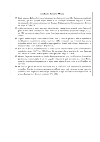 Conclusão- Sumário (Ónus)
 Pode ser que o Tribunal chegue, relativamente aos factos controvertidos da causa, a uma dúvida
insanável, que não permita ao juiz formar a sua convicção ou certeza subjetiva. A dúvida
insanável, não dispensa, no entanto, o juiz do dever de julgar, em conformidade com o disposto
no artigo 8.º/1 do CC.
 A lei reparte entre as partes o encargo (ónus) de fazer a alegação e a prova de certos factos, sob
pena de não serem considerados como provados. Neste sentido, estabelece o artigo 342.º/1
do CPC que quem invoca o direito, tem o ónus da prova dos factos constitutivos desse mesmo
direito.
 Aquele contra o qual é invocado o Direito tem o ónus de provar s factos impeditivos,
modificativos ou extintivos- artigo 342.º/2 do CPC, porquanto é de presumir, face ao que
segundo é normal tendo em consideração a experiência da vida, que o direito já constituído se
manteve válido e sem alterações de conteúdo.
 Em caso de dúvida, determina-se que os factos devem ser considerados como constitutivos de
um direito- artigo 342.º/3 do CPC. E se a dúvida recair sobre a repartição do ónus da prova,
esta resolve-se contra a parte a quem o facto aproveita- artigo 414.º CPC.
 O ónus da prova não varia em função do maior ou menor grau de dificuldade da atividade
probatória, ou em função de ele ser alegado pela parte à qual não cabia esse ónus. Nestas
situações, mantém-se integralmente as regras sobre o ónus da prova, não se verificando a sua
inversão.
 O ónus da prova dos factos relevantes para a verificação dos pressupostos processuais,
segundo a doutrina dominante, aponta no sentido de que a cada parte que invoca a exceção
dilatória o ónus da prova dos factos que a integram, porque são factos que lhe aproveitam, em
concordância com o disposto no artigo 414.º CPC.
 