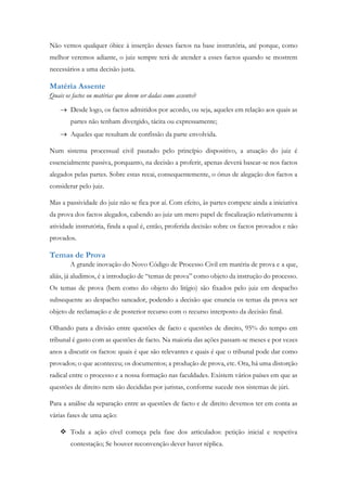 Não vemos qualquer óbice à inserção desses factos na base instrutória, até porque, como
melhor veremos adiante, o juiz sempre terá de atender a esses factos quando se mostrem
necessários a uma decisão justa.
Matéria Assente
Quais os factos ou matérias que devem ser dadas como assentes?
 Desde logo, os factos admitidos por acordo, ou seja, aqueles em relação aos quais as
partes não tenham divergido, tácita ou expressamente;
 Aqueles que resultam de confissão da parte envolvida.
Num sistema processual civil pautado pelo princípio dispositivo, a atuação do juiz é
essencialmente passiva, porquanto, na decisão a proferir, apenas deverá basear-se nos factos
alegados pelas partes. Sobre estas recai, consequentemente, o ónus de alegação dos factos a
considerar pelo juiz.
Mas a passividade do juiz não se fica por aí. Com efeito, às partes compete ainda a iniciativa
da prova dos factos alegados, cabendo ao juiz um mero papel de fiscalização relativamente à
atividade instrutória, finda a qual é, então, proferida decisão sobre os factos provados e não
provados.
Temas de Prova
A grande inovação do Novo Código de Processo Civil em matéria de prova e a que,
aliás, já aludimos, é a introdução de “temas de prova” como objeto da instrução do processo.
Os temas de prova (bem como do objeto do litígio) são fixados pelo juiz em despacho
subsequente ao despacho saneador, podendo a decisão que enuncia os temas da prova ser
objeto de reclamação e de posterior recurso com o recurso interposto da decisão final.
Olhando para a divisão entre questões de facto e questões de direito, 95% do tempo em
tribunal é gasto com as questões de facto. Na maioria das ações passam-se meses e por vezes
anos a discutir os factos: quais é que são relevantes e quais é que o tribunal pode dar como
provados; o que aconteceu; os documentos; a produção de prova, etc. Ora, há uma distorção
radical entre o processo e a nossa formação nas faculdades. Existem vários países em que as
questões de direito nem são decididas por juristas, conforme sucede nos sistemas de júri.
Para a análise da separação entre as questões de facto e de direito devemos ter em conta as
várias fases de uma ação:
 Toda a ação cível começa pela fase dos articulados: petição inicial e respetiva
contestação; Se houver reconvenção dever haver réplica.
 