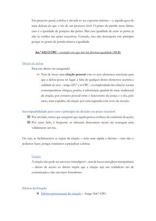 Em processo penal, a defesa é elevada ao seu expoente máximo – o arguido goza de
mais defesas do que o réu de um processo cível. O ponto de partida neste último
caso é a igualdade de posições das partes. Mas essa igualdade de entre as partes já
não se verifica nas ações executivas. Contudo, isso não desrespeita este princípio
porque no ponto de partida reinava a igualdade.
Art.º 632/2 CPC – exemplo em que não há absoluta igualdade.(MLR)
Direito de defesa
Para este direito ser assegurado:
 Tem de haver uma citação pessoal com os seus elementos essenciais para
que a defesa possa ter lugar: a falta de qualquer destes elementos acarreta a
nulidade do ato) – artigo 225.º e ss CPC – a complexidade das relações sociais
contemporâneas obrigou, porém, à substituição gradual do meio tradicional
da citação, por contacto pessoal entre o funcionário da justiça e o réu, pelo
meio, mais expedito, da citação por carta registada com aviso de receção.
Incompatibilidade para com o princípio da decisão em prazo razoável
 Por um lado, temos que assegurar que aquela pessoa conhece da existência da acção;
 Por outro lado, é frequente os tribunais demorarem meses até conseguir citar
validamente um réu.
Ou seja, se facilitássemos as regras da citação – seria mais rápida a decisão – mas não o
podemos fazer, porque estaríamos a prejudicar a defesa.
Citação
A citação não pode ser um texto ininteligível – tem de haver uma plena transparência
– direito de acesso ao direito impõe que a citação seja um verdadeiro ato de
comunicação e não um mero formalismo.
Efeitos da Citação
 Efeitos processuais da citação – Artigo 564.º CPC:
 