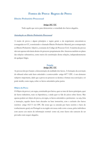 Fontes de Prova- Regras de Prova
Direito Probatório Processual
Artigo 341.º CC
Tudo aquilo que serve para demonstrar a veracidade dos factos alegados.
Introdução ao Direito Probatório Processual
A noção de prova e alguns princípios e regras gerais a ela respeitantes encontram-se
consagradas no CC, constituindo o chamado Direito Probatório Material, por contraposição
ao Direito Probatório Adjetivo, constante do Código de Processo Civil. A matéria das provas
não tem apenas relevância dentro do processo propriamente dito. Interessa também no plano
das relações substantivas, como meios de constituição destas relações, independentemente
de qualquer litígio.
Função
Artigo 341.º CC
As provas têm por função a demonstração da realidade dos factos. A formação da convicção
do tribunal sobre cada facto articulado e controvertido- artigo 607.º CPC- é um elemento
subjetivo importante, dado que a prova no processo se destina a formar essa convicção e só
pode incidir, como regra, sobre os factos articulados pelas partes.
Objeto da Prova
O Objeto da prova é, em regra, constituído por factos, quer se trate de factos principais, quer
de factos indiciários, reais ou hipotéticos, e ainda quer se fale de juízos sobre factos. Mas
apenas podem ser objeto de prova, em regra, os factos articulados e pertinentes- ou seja, feita
a instrução, aqueles factos bem alocados na base instrutória, com a exclusão dos factos
notórios- artigo 412.º/1 do CPC. De notar que se entende por facto notório o facto de
conhecimento geral, em Portugal ou na região em causa onde corre a causa, pelos indivíduos
com acesso aos meios de informação normal- como tal, estes factos não carecem de ser
provados nem sequer alegados.
 