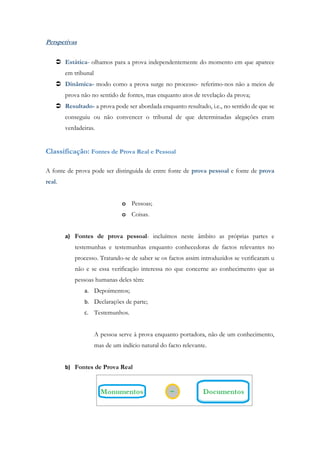 Perspetivas
 Estática- olhamos para a prova independentemente do momento em que aparece
em tribunal
 Dinâmica- modo como a prova surge no processo- referimo-nos não a meios de
prova não no sentido de fontes, mas enquanto atos de revelação da prova;
 Resultado- a prova pode ser abordada enquanto resultado, i.e., no sentido de que se
conseguiu ou não convencer o tribunal de que determinadas alegações eram
verdadeiras.
Classificação: Fontes de Prova Real e Pessoal
A fonte de prova pode ser distinguida de entre fonte de prova pessoal e fonte de prova
real.
o Pessoas;
o Coisas.
a) Fontes de prova pessoal- incluímos neste âmbito as próprias partes e
testemunhas e testemunhas enquanto conhecedoras de factos relevantes no
processo. Tratando-se de saber se os factos assim introduzidos se verificaram u
não e se essa verificação interessa no que concerne ao conhecimento que as
pessoas humanas deles têm:
a. Depoimentos;
b. Declarações de parte;
c. Testemunhos.
A pessoa serve à prova enquanto portadora, não de um conhecimento,
mas de um indício natural do facto relevante.
b) Fontes de Prova Real
 
