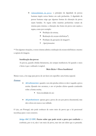  Admissibilidade da prova- o princípio da dignidade da pessoa
humana impõe certos limites em sede probatória. A dignidade da
pessoa humana exige que algumas formas de obtenção da prova
sejam banidas. As regras sobre matérias probatórias variam de
sistema para sistema: a obtenção das fontes de prova está sujeita a
regras, como por exemplo:
 Proibição da tortura;
 Realização de escutas telefónicas*;
 Proibição de gravações de imagem*;
 Agent provocateur.
** Em algumas situações, o nosso sistema admite a realização de escutas telefónicas e mesmo
a captura de imagens.
Inutilização das provas:
As provas, quando obtidas ilicitamente, são sempre inutilizáveis. Só quando o meio
é licito é que o utilizado é exigível.
Meio Ilícito = Prova Inutilizável
Muitas vezes, a lei exige para prova de um facto em específico uma forma especial.
Formas:
 Ad substanciam- quando o ato não produz efeitos se não é seguida a prova
escrita. Quando isto acontece, o ato só produz efeitos quando conduzido
sobre a forma escrita;
 Gera invalidade do ato
 Ad probationem- apenas gera a prova do ato por prova documental, mas
não coloca em causa a sua validade.
O juiz, em Portugal, não pode conhecer de outro meio de prova que a lei processual
reconheça para o caso concreto.
Artigo 454.º/2 CPC: Factos sobre que pode recair a prova por confissão- a
confissão, por si só, não é um meio de prova, mas sim um efeito que se pretende.
 
