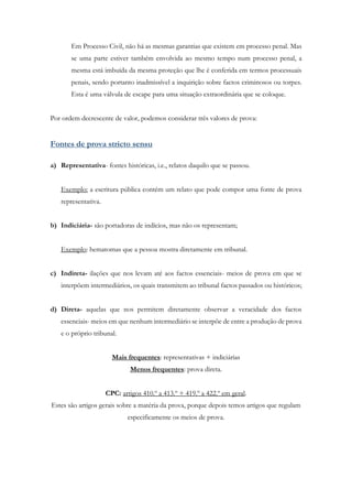 Em Processo Civil, não há as mesmas garantias que existem em processo penal. Mas
se uma parte estiver também envolvida ao mesmo tempo num processo penal, a
mesma está imbuída da mesma proteção que lhe é conferida em termos processuais
penais, sendo portanto inadmissível a inquirição sobre factos criminosos ou torpes.
Esta é uma válvula de escape para uma situação extraordinária que se coloque.
Por ordem decrescente de valor, podemos considerar três valores de prova:
Fontes de prova stricto sensu
a) Representativa- fontes históricas, i.e., relatos daquilo que se passou.
Exemplo: a escritura pública contém um relato que pode compor uma fonte de prova
representativa.
b) Indiciária- são portadoras de indícios, mas não os representam;
Exemplo: hematomas que a pessoa mostra diretamente em tribunal.
c) Indireta- ilações que nos levam até aos factos essenciais- meios de prova em que se
interpõem intermediários, os quais transmitem ao tribunal factos passados ou históricos;
d) Direta- aquelas que nos permitem diretamente observar a veracidade dos factos
essenciais- meios em que nenhum intermediário se interpõe de entre a produção de prova
e o próprio tribunal.
Mais frequentes: representativas + indiciárias
Menos frequentes: prova direta.
CPC: artigos 410.º a 413.º + 419.º a 422.º em geral.
Estes são artigos gerais sobre a matéria da prova, porque depois temos artigos que regulam
especificamente os meios de prova.
 