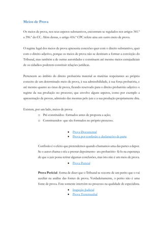 Meios de Prova
Os meios de prova, nos seus aspetos substantivos, encontram-se regulados nos artigos 341.º
a 396.º do CC. Além destas, o artigo 416.º CPC refere aina um outro meio de prova.
O regime legal dos meios de prova apresenta conexões quer com o direito substantivo, quer
com o direito adjetivo, porque os meios de prova não se destinam a formar a convicção do
Tribunal, mas também a de outras autoridades e constituem até mesmo meios extrajudiciais
de os cidadãos poderem constituir relações jurídicas.
Pertencem ao âmbito do direito probatória material as matérias respeitantes ao próprio
conceito de um determinado meio de prova, à sua admissibilidade, à sua força probatória, e
até mesmo quanto ao ónus de prova, ficando reservado para o direito probatório adjetivo o
regime da sua produção no processo, que envolve alguns aspetos, como por exemplo a
apresentação de provas, admissão das mesmas pelo juiz e a sua produção propriamente dita.
Existem, por um lado, meios de prova:
o Pré-constituídos- formados antes de proposta a ação;
o Constituendos- que são formados no próprio processo.
 Prova Documental
 Prova por confissão e declarações de parte
Confissão é o efeito que pretendemos quando chamamos uma das partes a depor.
Se o autor chama o réu a prestar depoimento- ato probatório- fá-lo na esperança
de que o juiz possa retirar algumas conclusões, mas isto não é um meio de prova.
 Prova Pericial
Prova Pericial- forma de dizer que o Tribunal se socorre de um perito que o vai
auxiliar na análise das fontes de prova. Verdadeiramente, o perito não é uma
fonte de prova. Este somente intervém no processo na qualidade de especialista.
 Inspeção Judicial
 Prova Testemunhal
 