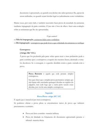 documento é apresentado, ou quando esta declare não saber pertencer-lhe, apesar de
serem atribuídas, ou quando sejam havidas legal ou judicialmente como verdadeiras.
Muitas vezes, por outro lado, é também necessário fazer prova da tenuidade da assinatura
mediante impugnação da parte contrária. O juiz não é livre de olhar e fazer uma avaliação
sobre as assinaturas que lhe são apresentadas.
O que acontece?
:-: Não há impugnação- assinatura dada como verdadeira.
:-: Há impugnação- contraprova que pode levar a que a falsidade da assinatura se verifique
Contraprova
(-Artigo 346.º CC-)
À prova que for produzida pela parte sobre quem recai o ónus probatório pode a
parte contrária opor a contraprova a respeito dos mesmos factos, destinada a torna-
los duvidosos. Se o conseguir, é a questão decidida contra a parte onerada com a
prova.
Segundo
Prova Plena- artigo 347.º CC
É aquela que é inatacável por mera contraprova.
Só podemos afastar a prova plena se encontrarmos meios de prova que indiciem
precisamente o contrário.
 Prova em facto contrário- maneira indireta;
 Prova de falsidade ou forjamento do documento apresentado perante o
tribunal- maneira direta.
Prova Bastante é aquela que cede perante simples
contraprova.
Isto quer dizer que a simples prova permanece sempre que
não hajam sido suscitadas quaisquer dúvidas no espírito do
julgador, mas cede logo que a outra parte suscite essas
dúvidas, por via de uma simples contraprova;
 