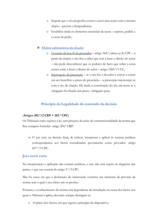 o Impede que o réu proponha contra o autor uma acção com o mesmo
objeto – previne a litispendência;
o Estabiliza ainda os elementos essenciais da causa – sujeitos, pedido e
a causa de pedir;
 Efeitos substantivos da citação:
o Cessação da boa-fé do possuidor – artigo 564.º/alínea a) do CPC – a
partir da citação o réu fica a saber que está a lesar o direito do autor
– não pode desconhecer que os poderes de facto que sobre a coisa
exerce estão a lesar o direito do autor – artigo 1260.º/1 CC;
o Interrupção da prescrição – se o réu for o devedor e estiver a correr
em seu benefício o prazo de prescrição – a prescrição interrompe-se
com o ato de citação. Há ainda a constituição do réu em mora se a
obrigação for fixada sem prazo- obrigação pura.
Princípio da Legalidade do conteúdo da decisão
(Artigos 202.º/2 CRP + 203.º CPC)
Os Tribunais estão sujeitos à lei, sem prejuízo do juízo de constitucionalidade da norma que
lhes compete formular- artigo 204.º CRP.
 O juiz tem, na decisão final, de indicar, interpretar e aplicar as normas jurídicas
correspondentes aos factos considerados previamente como provados- artigo
607.º/3 CPC.
Jura novit curia
Na interpretação e aplicação das normas jurídicas, o juiz não está sujeito às alegações das
partes, o que usa constar do artigo 5.º/3 CPC.
Mas há casos em que a declaração do interessado constitui um elemento da previsão da
norma sem o qual o seu efeito não se produz.
Portanto, o conhecimento da norma está dependente da introdução na causa dos factos aos
quais o Tribunal a aplica, devendo sempre distinguir-se:
o O plano dos factos, em que vigora o princípio do dispositivo;
 