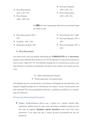 4- Prova Documental:
(362.º a 387.º CC)
5- Prova Pericial:
(388.º e 389.º CC)
6- Prova por Inspeção:
(390.º e 391.º CC)
7- Prova Testemunhal-
(302.º a 396.º CC).
No CPC não temos regras gerais sobre prova, mas existem regras
em relação a cada
 Prova Documental- 423.º a
451.º
 Confissão - 462.º a 465
 Declarações de Parte- 466.º
 Prova Pericial- 467.º a 489
 Prova por Inspeção- 490.º a
494.º
 Prova Testemunhal- 495.º a
526.º
b) Prova Documental
Nos termos da lei civil, uma redação influenciada por CARNELUTTI, diz-se documento
qualquer objeto elaborado pelo Homem com o fim de reproduzir ou representar uma pessoa,
coisa ou facto- artigo 362.º CC. Esta definição abrange não só os documentos escritos, cujo
traço distintivo é conterem uma declaração, de ciência ou de vontade, como aqueles que não
o são.
 Objeto elaborado pelo Homem;
 Fim de representar- fim representativo.
Esta definição deu aso a uma discussão: a certa altura, um fotógrafo da vida animal ficou sem
máquina fotográfica porque lhe foi subtraída por um macaco. Será que estaríamos perante uma
prova documental? Não havia propriedade intelectual- o problema era difícil de ser resolvido
junto dos Tribunais.
Elementos da definição legal de documento
 Corpos- Tradicionalmente dizia-se que o corpus era o suporte material. Mas,
atualmente, também temos de tratar como documentos realidades virtuais que não
têm nada de palpável. Qualquer suporte duradouro pode servir hoje como
documento. A lei exige hoje que o corpus da prova documental tem que ser
duradouro:
 