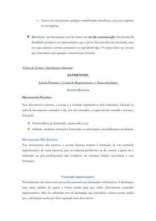 o Temos de estar perante qualquer manifestação duradoura, seja esta corpórea
ou incorpórea;
 Docência- um documento tem de conter um ato de comunicação. Isto resulta da
finalidade produtiva ou representativa que à prova documental está associada, uma
vez que estamos a tentar comunicar ou reproduzir algo. O corpus deve ser um ato
que materializa uma qualquer comunicação humana.
(Lebre de Freitas= classificação diferente)
ELEMENTOS:
Autoria Humana + Conteúdo Representativo + Nexo teleológico
Autoria Humana
Documentos Escritos:
Nos documentos escritos, a autoria e a vontade exprimem-se pela subscrição. Quando se
trata de documentos assinados e até, nos não assinados, a expressão da vontade e autoria é
feita pela:
 Feitura direta da declaração- escrevendo-a; ou
 Indireta- mediante instruções fornecidas ou autorização concedida para essa feitura.
Documentos Não Escritos
Nos documentos não escritos, a autoria humana respeita à formação de um conteúdo
representativo de outra natureza, por ato material probatório ou de outrem a quem ele é
ordenado ou por predisposição das condições de natureza técnica necessárias a essa
formação.
Conteúdo representativo
Normalmente não serve como prova documental uma declaração verbal prévia. A declaração
tem, neste âmbito de seguir a forma escrita para que tenha efetivamente conteúdo
representativo. Mas são admitidas atos de declaração que precedem a forma escrita, sendo
que a declaração acaba por ficar registada num documento.
 
