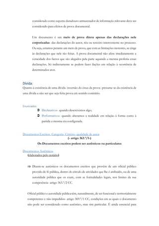 considerado como suporte duradouro armazenador de informação relevante deve ser
considerado para efeitos de prova documental.
Um documento é um meio de prova direta apenas das declarações nele
corporizadas- das declarações do autor, réu ou terceiro interveniente no processo.
Ou seja, estamos perante um meio de prova, que com as limitações inerentes, se cinge
às declarações que nele são feitas. A prova documental não afere imediatamente a
veracidade dos factos que são alegados pela parte aquando a mesma proferiu essas
declarações. Só indiretamente se podem fazer ilações em relação à ocorrência de
determinados atos.
Dívida:
Quanto à existência de uma dívida- inversão do ónus da prova- presume-se da existência de
uma dívida a não ser que seja feita prova em sentido contrário.
Enunciados:
 Declarativos- quando descrevemos algo;
 Performativos- quando alteramos a realidade em relação à forma como à
partida a mesma era configurada.
Documentos Escritos- Categoria- Critério- qualidade de autor
(- artigo 363.º/1-)
Os Documentos escritos podem ser autênticos ou particulares
Documentos Autênticos
(elaborados pelo notário)
 Dizem-se autênticos os documentos escritos que provêm de um oficial público
provido de fé pública, dentro do círculo de atividades que lhe é atribuído, ou de uma
autoridade pública que os exare, com as formalidades legais, nos limites da sua
competência- artigo 363.º/2 CC.
Oficial público e autoridade pública têm, naturalmente, de ser funcional e territorialmente
competentes e não impedidos- artigo 369.º/1 CC, condições em as quais o documento
não pode ser considerado como autêntico, mas sim particular. É ainda essencial para
 