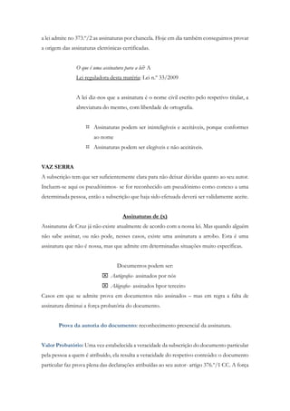 a lei admite no 373.º/2 as assinaturas por chancela. Hoje em dia também conseguimos provar
a origem das assinaturas eletrónicas certificadas.
O que é uma assinatura para a lei? A
Lei reguladora desta matéria: Lei n.º 33/2009
A lei diz-nos que a assinatura é o nome civil escrito pelo respetivo titular, a
abreviatura do mesmo, com liberdade de ortografia.
 Assinaturas podem ser ininteligíveis e aceitáveis, porque conformes
ao nome
 Assinaturas podem ser elegíveis e não aceitáveis.
VAZ SERRA
A subscrição tem que ser suficientemente clara para não deixar dúvidas quanto ao seu autor.
Incluem-se aqui os pseudónimos- se for reconhecido um pseudónimo como conexo a uma
determinada pessoa, então a subscrição que haja sido efetuada deverá ser validamente aceite.
Assinaturas de (x)
Assinaturas de Cruz já não existe atualmente de acordo com a nossa lei. Mas quando alguém
não sabe assinar, ou não pode, nesses casos, existe uma assinatura a arrobo. Esta é uma
assinatura que não é nossa, mas que admite em determinadas situações muito específicas.
Documentos podem ser:
 Autógrafos- assinados por nós
 Alógrafos- assinados hpor terceiro
Casos em que se admite prova em documentos não assinados – mas em regra a falta de
assinatura diminui a força probatória do documento.
Prova da autoria do documento: reconhecimento presencial da assinatura.
Valor Probatório: Uma vez estabelecida a veracidade da subscrição do documento particular
pela pessoa a quem é atribuído, ela resulta a veracidade do respetivo conteúdo: o documento
particular faz prova plena das declarações atribuídas ao seu autor- artigo 376.º/1 CC. A força
 