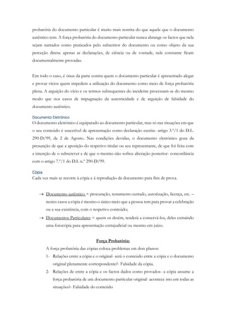 probatória do documento particular é muito mais restrita do que aquele que o documento
autêntico tem. A força probatória do documento particular nunca abrange os factos que nela
sejam narrados como praticados pelo subscritor do documento ou como objeto da sua
perceção direta: apenas as declarações, de ciência ou de vontade, nele constante ficam
documentalmente provadas.
Em todo o caso, é ónus da parte contra quem o documento particular é apresentado alegar
e provar vícios quem impedem a utilização do documento como meio de força probatória
plena. A arguição do vício e os termos subsequentes do incidente processam-se do mesmo
modo que nos casos de impugnação da autenticidade e de arguição de falsidade do
documento autêntico.
Documento Eletrónico
O documento eletrónico é equiparado ao documento particular, mas só nas situações em que
o seu conteúdo é suscetível de apresentação como declaração escrita- artigo 3.º/1 do D.L.
290-D/99, de 2 de Agosto. Nas condições devidas, o documento eletrónico goza da
presunção de que a aposição do respetivo titular ou seu representante, de que foi feita com
a intenção de o subscrever e de que o mesmo não sofreu alteração posterior- concordância
com o artigo 7.º/1 do D.L n.º 290-D/99.
Cópia
Cada vez mais se recorre à cópia e à reprodução de documento para fins de prova.
 Documento autêntico = procuração, testamento cerrado, autorização, licença, etc. –
nestes casos a cópia é mesmo o único meio que a pessoa tem para provar a celebração
ou a sua existência, com o respetivo conteúdo;
 Documentos Particulares = quem os detém, tenderá a conservá-los, deles extraindo
uma fotocópia para apresentação extrajudicial ou mesmo em juízo.
Força Probatória:
A força probatória das cópias coloca problemas em dois planos:
1- Relações entre a cópia e o original- será o conteúdo entre a cópia e o documento
original plenamente correspondente?- Falsidade da cópia.
2- Relações de entre a cópia e os factos dados como provados- a cópia assume a
força probatória de um documento particular original- acontece isto em todas as
situações?- Falsidade do conteúdo
 