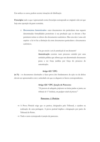Em ambos os casos, podem ocorrer situações de falsificação
Fotocópia: tudo o que é apresentado como fotocópia corresponde ao original a não ser que
haja uma oposição da parte contrária.
o Documentos Autenticados- estes documentos são particulares mas seguem
determinadas formalidades posteriores à sua produção que os elevam e lhes
permitem retirar os efeitos dos documentos autênticos. Mas esta não é uma sub
espécie- a lei só faz a distinção de entre documentos particulares e documentos
autênticos.
Em que consiste o ato de autenticação de um documento?
Autenticação consiste num processo emitido por uma
entidade pública que afirma que um determinado documento
passa a ter força jurídica por força do processo de
autenticação.
Artigo 423.º CPC:
(n.º1) – os documentos destinados a fazer prova dos fundamentos da ação ou da defesa
devem ser apresentados com o articulado em que se aleguem os factos correspondentes.
Artigo 426.º CPC- Junção de Pareceres
“Os pareceres de advogados, professores ou técnicos podem ser juntos, nos
tribunais de 1.ª instância, em qualquer estado do processo.”
Pareceres -/- Perícias
 A Prova Pericial exige que os peritos, designados pelo Tribunal, o ajudem na
realização de uma peritagem. A prova pericial implica a designação por parte do
Tribunal do Perito.
 Tudo o resto corresponde à junção de pareceres.
 