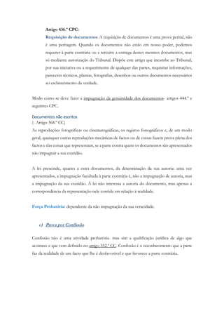 Artigo 436.º CPC:
Requisição de documentos: A requisição de documentos é uma prova perital, não
é uma peritagem. Quando os documentos não estão em nosso poder, podemos
requerer à parte contrária ou a terceiro a entrega desses mesmos documentos, mas
só mediante autorização do Tribunal. Dispõe este artigo que incumbe ao Tribunal,
por sua iniciativa ou a requerimento de qualquer das partes, requisitar informações,
pareceres técnicos, plantas, fotografias, desenhos ou outros documentos necessários
ao esclarecimento da verdade.
Modo como se deve fazer a impugnação da genuinidade dos documentos- artigos 444.º e
seguintes CPC.
Documentos não escritos
(- Artigo 368.º CC)
As reproduções fotográficas ou cinematográficas, os registos fonográficos e, de um modo
geral, quaisquer outras reproduções mecânicas de factos ou de coisas fazem prova plena dos
factos e das coisas que representam, se a parte contra quem os documentos são apresentados
não impugnar a sua exatidão.
A lei prescinde, quanto a estes documentos, da determinação da sua autoria: uma vez
apresentados, a impugnação facultada à parte contrária é, não a impugnação de autoria, mas
a impugnação da sua exatidão. Á lei não interessa a autoria do documento, mas apenas a
correspondência da representação nele contida em relação à realidade.
Força Probatória: dependente da não impugnação da sua veracidade.
c) Prova por Confissão
Confissão não é uma atividade probatória- mas sim a qualificação jurídica de algo que
acontece e que vem definido no artigo 352.º CC. Confissão é o reconhecimento que a parte
faz da realidade de um facto que lhe é desfavorável e que favorece a parte contrária.
 