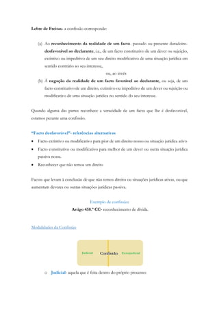 Lebre de Freitas- a confissão corresponde:
(a) Ao reconhecimento da realidade de um facto- passado ou presente duradoiro-
desfavorável ao declarante, i.e., de um facto constitutivo de um dever ou sujeição,
extintivo ou impeditivo de um seu direito modificativo de uma situação jurídica em
sentido contrário ao seu interesse,
ou, ao invés
(b) À negação da realidade de um facto favorável ao declarante, ou seja, de um
facto constitutivo de um direito, extintivo ou impeditivo de um dever ou sujeição ou
modificativo de uma situação jurídica no sentido do seu interesse.
Quando alguma das partes reconhece a veracidade de um facto que lhe é desfavorável,
estamos perante uma confissão.
“Facto desfavorável”- referências alternativas
 Facto extintivo ou modificativo para pior de um direito nosso ou situação jurídica ativo
 Facto constitutivo ou modificativo para melhor de um dever ou outra situação jurídica
passiva nossa.
 Reconhecer que não temos um direito
Factos que levam à conclusão de que não temos direito ou situações jurídicas ativas, ou que
aumentam deveres ou outras situações jurídicas passiva.
Exemplo de confissão:
Artigo 458.º CC- reconhecimento de dívida.
Modalidades da Confissão
o Judicial- aquela que é feita dentro do próprio processo:
 