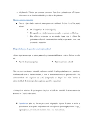 o O plano do Direito, que tem que ver com o facto de o conhecimento oficioso se
circunscrever no domínio definido pelo objeto do processo.
Questão jurídica prejudicial
 Aquela cuja solução constitui pressuposto necessário da decisão de mérito, quer
resulte:
 Da configuração da causa de pedir;
 Da arguição ou existência de uma exceção- perentória ou dilatória;
 Dos objetos incidentes em correlação lógica com o objeto do
processo, sendo mais ou menos direta a relação que ocorra entre essa
questão e a pretensão.
Disponibilidade da questão jurídica prejudicial
Alguns argumentam que as partes podem dispor extrajudicialmente os seus direitos através
de:
 Acordo de entre as partes;  Reconhecimento judicial
Mas esta ideia não deve ser assumida, dada a necessidade de adequação da sentença, mediante
conformidade com o direito material, e com a Instrumentalidade do processo civil. Da
admissibilidade dos negócios de Auto composição do litígio não pode tirar-se a
admissibilidade da disposição da solução das questões prejudiciais.
A margem de manobra de que as partes dispõem só pode ser assumida de acordos com os
trâmites de Direito Substantivo.
 Conclusão: Não, no direito processual, disposição alguma de onde se retire a
possibilidade de as partes disporem sobre a solução de questões prejudiciais. Logo,
o princípio do Jura novit curia mantém, pois, a sua plena eficácia.
 