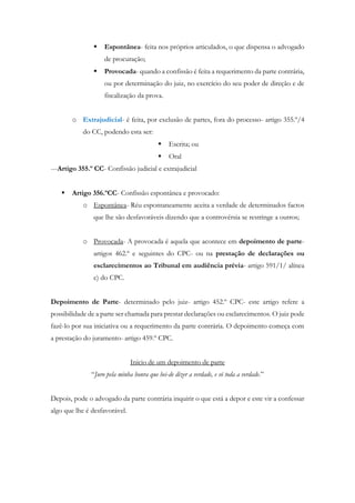  Espontânea- feita nos próprios articulados, o que dispensa o advogado
de procuração;
 Provocada- quando a confissão é feita a requerimento da parte contrária,
ou por determinação do juiz, no exercício do seu poder de direção e de
fiscalização da prova.
o Extrajudicial- é feita, por exclusão de partes, fora do processo- artigo 355.º/4
do CC, podendo esta ser:
 Escrita; ou
 Oral
---Artigo 355.º CC- Confissão judicial e extrajudicial
 Artigo 356.ºCC- Confissão espontânea e provocado:
o Espontânea- Réu espontaneamente aceita a verdade de determinados factos
que lhe são desfavoráveis dizendo que a controvérsia se restringe a outros;
o Provocada- A provocada é aquela que acontece em depoimento de parte-
artigos 462.º e seguintes do CPC- ou na prestação de declarações ou
esclarecimentos ao Tribunal em audiência prévia- artigo 591/1/ alínea
c) do CPC.
Depoimento de Parte- determinado pelo juiz- artigo 452.º CPC- este artigo refere a
possibilidade de a parte ser chamada para prestar declarações ou esclarecimentos. O juiz pode
fazê-lo por sua iniciativa ou a requerimento da parte contrária. O depoimento começa com
a prestação do juramento- artigo 459.º CPC.
Inicio de um depoimento de parte
“Juro pela minha honra que hei-de dizer a verdade, e só toda a verdade.”
Depois, pode o advogado da parte contrária inquirir o que está a depor e este vir a confessar
algo que lhe é desfavorável.
 