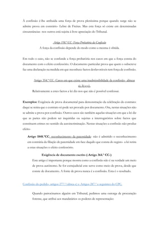 À confissão é-lhe atribuída uma força de prova pleníssima porque quando surge não se
admite prova em contrário- Lebre de Freitas. Mas esta força só existe em determinadas
circunstâncias- nos outros está sujeita à livre apreciação do Tribunal.
Artigo 358.º CC- Força Probatória da Confissão
A força da confissão depende do modo como a mesma é obtida.
Em todo o caso, não se confunde a força probatória nos casos em que a força consta do
documento com o efeito confessório. O documento particular prova que quem o subscreve
faz uma declaração na medida em que reconhece factos desfavoráveis tem força de confissão.
Artigo 354.º CC- Casos em que existe uma inadmissibilidade da confissão- alíneas
a), b) e c).
Relativamente a estes factos a lei diz-nos que não é possível confessar.
Exemplos: Exigência de prova documental para demonstração da celebração do contrato:
daqui se retira que o contrato só pode ser provado por documento. Ora, nestas situações não
se admite a prova por confissão. Outros casos são também aquelas situações em que a lei diz
que as partes não podem ser inquiridas ou sujeitas a interrogatórios sobre factos que
constituem crimes no sentido da autoincriminação. Nestas situações a confissão não produz
efeito-
Artigo 1848.ºCC- reconhecimento da paternidade- não é admitido o reconhecimento
em contrária da filiação de paternidade em face daquilo que consta do registo- a lei retira
a estas situações o efeito confessório.
Exigência de documento escrito (-Artigo 364.º CC-)
Este artigo é importante porque mostra como a confissão não é na verdade um meio
de prova autónomo. Se for extrajudicial este serve como meio de prova, desde que
conste de documento. A fonte de prova nunca é a confissão. Esta é o resultado.
Confissão do pedido- artigos 277.º/alínea e) e Artigos 287.º e seguintes do CPC.
Quando patrocinamos alguém em Tribunal, pedimos uma outorga de procuração
forense, que atribui aos mandatários os poderes de representação:
 