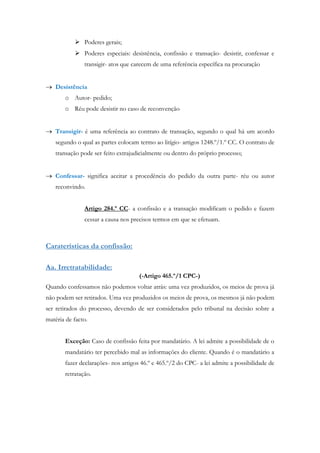  Poderes gerais;
 Poderes especiais: desistência, confissão e transação- desistir, confessar e
transigir- atos que carecem de uma referência específica na procuração
 Desistência
o Autor- pedido;
o Réu pode desistir no caso de reconvenção
 Transigir- é uma referência ao contrato de transação, segundo o qual há um acordo
segundo o qual as partes colocam termo ao litígio- artigos 1248.º/1.º CC. O contrato de
transação pode ser feito extrajudicialmente ou dentro do próprio processo;
 Confessar- significa aceitar a procedência do pedido da outra parte- réu ou autor
reconvindo.
Artigo 284.º CC- a confissão e a transação modificam o pedido e fazem
cessar a causa nos precisos termos em que se efetuam.
Caraterísticas da confissão:
Aa. Irretratabilidade:
(-Artigo 465.º/1 CPC-)
Quando confessamos não podemos voltar atrás: uma vez produzidos, os meios de prova já
não podem ser retirados. Uma vez produzidos os meios de prova, os mesmos já não podem
ser retirados do processo, devendo de ser considerados pelo tribunal na decisão sobre a
matéria de facto.
Exceção: Caso de confissão feita por mandatário. A lei admite a possibilidade de o
mandatário ter percebido mal as informações do cliente. Quando é o mandatário a
fazer declarações- nos artigos 46.º e 465.º/2 do CPC- a lei admite a possibilidade de
retratação.
 