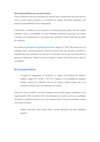 Mas a Irretratabilidade tem uma maior alcance:
Torna inadmissível uma nova declaração de ciência sobre o mesmo facto que possa pôr em
causa os efeitos legais resultantes, ou suscetíveis de resultar, da anterior declaração, sem
prejuízo da possibilidade de haver impugnação.
Constituindo a confissão um meio de prova com força probatória plena, não faria sentido
conceder à parte a possibilidade de serem admitidas declarações posteriores em sentido
contrário, com conteúdo diverso e até mesmo não assumindo a forma confessória, por parte
do confitente.
Isto resulta do princípio da aquisição processual- artigo 413.º CPC. De acordo com este
princípio, todo o material probatório trazido ao processo por uma das partes considera-se
adquirido para eles, podendo servir de base à sua decisão, mesmo que seja desfavorável à
parte que o apresentou. Observe-se que este regime é restrito à prova dos factos e não já à
sua alegação.
Bb. Impugnabilidade
O regime da impugnação da confissão é o regime da invalidade dos negócios
jurídicos- artigos 347.º in fine + 359.º CC. O regime é o da invalidade dos negócios
jurídicos, apesar de a confissão nãos ser um negócio jurídico porque não é um
enunciado assertivo nem uma declaração de vontade.
Através do ato de confissão é possível atingirmos um resultado prático semelhante ao do
negócio jurídico. Mas a confissão não é uma declaração de vontade e, por isso, na aplicação
do preceito à confissão há que ter em conta a natureza desta, como que assumindo a mesma
uma forma de ciência.
Âmbito: erro-vício; dolo; coação física e moral; declaração não séria; simulação
negocial.
 