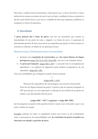 Não basta a unidade formal da declaração, sendo preciso que os factos favoráveis e factos
desfavoráveis estejam em relação de entre si: por um lado, a realidade de factos constitutivos
que lhe sejam desfavoráveis e, por outro, a realidade de factos que impedem, modificam ou
extinguem os efeitos dos primeiros.
d) Prova Pericial
A prova pericial não é fonte de prova, mas sim um mecanismo que consiste na
intermediação de um perito de entre o julgador e as fontes de prova. A apreciação de
determinadas questões de facto necessita de um especialista que aprecia as fontes de prova e
transmite ao tribunal o resultado da sua apreciação técnica.
Momentos em que o Tribunal pode socorrer-se de especialistas:
a- Intérprete para inquirição de testemunhas que não sejam falantes da língua
portuguesa- artigo 133.º/2 ou 135.º/2 do CPC- este não é um verdadeiro perito;
b- Na prova por inspeção- artigos 492.º e 494.º- o juiz pode fazer-se acompanhar por
especialistas e na audiência de julgamento pode também acompanhar-se de um
especialista- artigo 601.º CPC
Estas são possibilidades que configuram situações de prova pericial.
-/-
Artigos 426.º + 436.º
Pareceres dos especialistas não são peritagens, mas sim prova documental.
Tudo isto são figuras distintas da perícia. A perícia é algo de especial consagrado no
CPC que tem que ver com a apreciação e realização de um relatório de um perito em
relação a uma determinada fonte de prova-
(artigos 484.º + 467.º e seguintes + artigo 484.º CPC)
Juiz faz perguntas aos peritos sobre questões de facto- muitas vezes extravasam o que é a sua
esfera e âmbito de atuação.
Exemplo: acidentes de viação- os engenheiros muitas vezes tecem ou não considerações
sobre os pressupostos da responsabilidade civil. As conclusões do perito só podem ser
relevantes em relação a questões de facto.
 