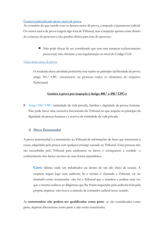 Caráter judicializado deste meio de prova
Ao contrário do que sucede com os demais meios de prova, a inspeção é puramente judicial.
Os outros meios de prova exigem algo fora do Tribunal, mas a inspeção apenas existe dentro
do contexto do processo e não produz efeitos para fora do processo.
 Não pode deixar de ser considerado que tem uma natureza exclusivamente
processual, não obstante a sua regularização ao nível do Código Civil
Valor deste meio de prova
O resultado desta atividade probatória está sujeito ao princípio da liberdade de prova:
artigo 341.º CPC- circunscreve ao processo todos os elementos do respetivo
Tatbestand.
Limites à prova por inspeção (-Artigo 400.º a 490.º CPC-)
 Artigo 490.º CPC: intimidade da vida privada, familiar e dignidade da pessoa humana.
Não pode haver uma excessiva intromissão do Tribunal no que respeita ao princípio da
dignidade da pessoa humana e à reserva da intimidade da vida privada.
f) Prova Testemunhal
A prova testemunhal é a transmissão ao Tribunal de informações de facto que interessem à
causa, adquiridas pela pessoa sem qualquer encargo causado ao Tribunal. Estas pessoas não
são incumbidas pelo Tribunal para analisarem os factos e averiguarem a verdade- o
conhecimento dos factos ocorreu de uma forma naturalística.
Caso: fábrica onde um trabalhador cai dentro de um silo cheio de cereais. A
empresa requer logo uma auditoria. Se o técnico é chamado a Tribunal, vai ser
chamado como testemunha- não foi o Tribunal que o mandou a analisar uma vez
que o mesmo realizou as diligências que lhe foram requeridas pela auditoria feita pela
própria empresa- não houve a emissão de comandos judicial nesse sentido.
As testemunhas não podem ser qualificadas como parte- se são consideradas como
parte, depõem diretamente como parte e não como testemunha.
 