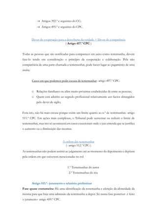  Artigos 392.º e seguintes do CC;
 Artigos 495.º e seguintes do CPC.
Dever de cooperação para a descoberta da verdade + Dever de comparência
(-Artigo 417.º CPC-)
Todas as pessoas que são notificadas para comparecer em juízo como testemunha, devem
faze-lo tendo em consideração o princípio da cooperação e colaboração. Pela não
comparência de uma parte chamada a testemunhar, pode haver lugar ao pagamento de uma
multa.
Casos em que podemos pedir excusa de testemunhar- artigo 497.º CPC:
o Relações familiares ou afins muito próximas estabelecidas de entre as pessoas;
o Quem está adstrito ao segredo profissional relativamente aos factos abrangidos
pelo dever de sigilo;
Fora isto, não há mais escusa porque existe um limite quanto ao n.º de testemunhas- artigo
511.º CPC. Em ações mais complexas, o Tribunal pode aumentar ou reduzir o limite de
testemunhas, mas isto só acontecerá em casos excecionais onde o juiz entenda que se justifica
o aumento ou a diminuição das mesmas.
A ordem das testemunhas
(- artigo 512.º CPC-)
As testemunhas não podem assistir ao julgamento até ao momento do depoimento e depõem
pela ordem em que estiverem mencionadas no rol.
1.º Testemunhas do autor
2.º Testemunhas do réu
Artigo 513.º- juramento e relatório preliminar
Fase quase costumeira: Há uma identificação da testemunha e aferição da idoneidade da
mesma para que haja uma admissão da testemunha a depor. Só numa fase posterior- é feito
o juramento- artigo 459.º CPC.
 