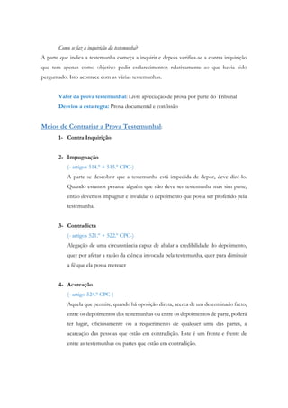 Como se faz a inquirição da testemunha?
A parte que indica a testemunha começa a inquirir e depois verifica-se a contra inquirição
que tem apenas como objetivo pedir esclarecimentos relativamente ao que havia sido
perguntado. Isto acontece com as várias testemunhas.
Valor da prova testemunhal: Livre apreciação de prova por parte do Tribunal
Desvios a esta regra: Prova documental e confissão
Meios de Contrariar a Prova Testemunhal:
1- Contra Inquirição
2- Impugnação
(- artigos 514.º + 515.º CPC-)
A parte se descobrir que a testemunha está impedida de depor, deve dizê-lo.
Quando estamos perante alguém que não deve ser testemunha mas sim parte,
então devemos impugnar e invalidar o depoimento que possa ser proferido pela
testemunha.
3- Contradicta
(- artigos 521.º + 522.º CPC-)
Alegação de uma circunstância capaz de abalar a credibilidade do depoimento,
quer por afetar a razão da ciência invocada pela testemunha, quer para diminuir
a fé que ela possa merecer
4- Acareação
(- artigo 524.º CPC-)
Aquela que permite, quando há oposição direta, acerca de um determinado facto,
entre os depoimentos das testemunhas ou entre os depoimentos de parte, poderá
ter lugar, oficiosamente ou a requerimento de qualquer uma das partes, a
acareação das pessoas que estão em contradição. Este é um frente e frente de
entre as testemunhas ou partes que estão em contradição.
 