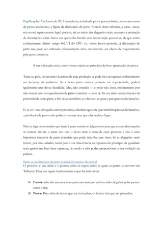 Explicação: A reforma de 2013 introduziu, ao lado da prova por confissão, mas como meio
de prova autónomo, a figura da declaração de parte. Através desta reforma, a parte- autor,
réu ou até representante legal- podem, até ao início das alegações orais, requerer a prestação
de declarações sobre factos em que tenha havido uma intervenção pessoal ou de que tenha
conhecimento direto- artigo 466.º/1 do CPC- i.e.- sobre factos pessoais. A declaração de
parte não pode ser ordenada oficiosamente nem, obviamente, ser objeto de requerimento
pela parte contrária.
A sua valoração está, como vimos, sujeita ao princípio da livre apreciação de prova.
Trata-se, pois, de um meio de prova de cuja produção se pode vir a ter apenas conhecimento
no decorrer da audiência. Se a outra parte estiver presente ou representada, poderá
igualmente usar dessa faculdade. Mas, não estando — e pode não estar, precisamente por
não contar com o requerimento da parte contrária —, tem de lhe ser dado conhecimento da
pretensão da outra parte, a fim de, ela também, se oferecer, se quiser, para prestar declarações.
E, se só o seu advogado estiver presente, e declarar que esta quer também prestar declarações,
a produção de prova não poderá terminar sem que elas tenham lugar.
Não se diga em contrário que basta à parte assistir ao julgamento para que as suas declarações
se tornem viáveis: a parte não tem o dever nem o ónus de estar presente e não é uma
hipotética iniciativa da parte contrária que pode criar-lhe esse ónus. Se as alegações orais
forem, por isso, adiadas, tanto pior. Esta observância escrupulosa do princípio da igualdade
teria ganho em ficar bem expressa, de modo a não poder proporcionar a sua violação na
prática.
Serão as declarações de parte verdadeiros meios de prova?
O processo é um duelo e é preciso saber as regras sobre as quais as partes se movem em
Tribunal. Uma das regras fundamentais é que há dois níveis:
1- Factos- não são assentes num processo sem que tenham sido alegados pelas partes-
autor e réu;
2- Prova- Para além de terem que ser invocados, os factos têm que ser provados.
 