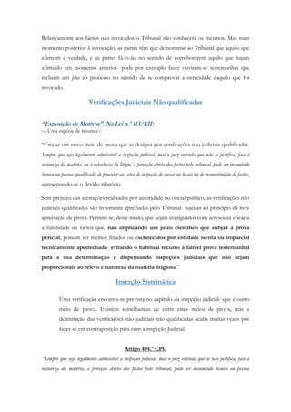 Relativamente aos factos não invocados o Tribunal não conhecerá os mesmos. Mas num
momento posterior à invocação, as partes têm que demonstrar ao Tribunal que aquilo que
afirmam é verdade, e as partes fá-lo-ão no sentido de corroborarem aquilo que hajam
afirmado em momento anterior- pode por exemplo fazer ouvirem-se testemunhas que
incluam um plus ao processo no sentido de se comprovar a veracidade daquilo que foi
invocado.
Verificações Judiciais Não qualificadas
“Exposição de Motivos”. Na Lei n.º 113/XII:
:-: Uma espécie de resumo:-:
“Cria-se um novo meio de prova que se designa por verificações não judiciais qualificadas.
Sempre que seja legalmente admissível a inspeção judicial, mas o juiz entenda que não se justifica, face à
natureza da matéria, ou à relevância do litígio, a perceção direta dos factos pelo tribunal, pode ser incumbido
técnico ou pessoa qualificada de proceder aos atos de inspeção de coisas ou locais ou de reconstituição de factos,
apresentando-se o devido relatório.
Sem prejuízo das atestações realizadas por autoridade ou oficial público, as verificações não
judiciais qualificadas são livremente apreciadas pelo Tribunal- sujeitas ao princípio da livre
apreciação de prova. Permite-se, deste modo, que sejam averiguados com acrescidas eficácia
a fiabilidade de factos que, não implicando um juízo científico que subjaz à prova
pericial, possam ser melhor fixados ou esclarecidos por entidade isenta ou imparcial
tecnicamente apetrechada- evitando o habitual recurso à falível prova testemunhal
para a sua determinação e dispensando inspeções judiciais que não sejam
proporcionais ao relevo e natureza da matéria litigiosa.”
Inserção Sistemática
Uma verificação encontra-se prevista no capítulo da inspeção judicial- que é outro
meio de prova. Existem semelhanças de entre estes meios de prova, mas a
delimitação das verificações não judiciais não qualificadas acaba muitas vezes por
fazer-se em contraposição para com a inspeção Judicial.
Artigo 494.º CPC
“Sempre que seja legalmente admissível a inspeção judicial, mas o juiz entenda que se não justifica, face à
natureza da matéria, a perceção direta dos factos pelo tribunal, pode ser incumbido técnico ou pessoa
 