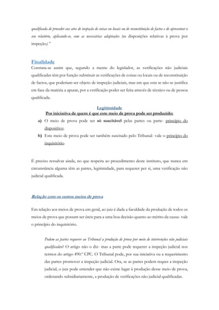 qualificada de proceder aos atos de inspeção de coisas ou locais ou de reconstituição de factos e de apresentar o
seu relatório, aplicando-se, com as necessárias adaptações (as disposições relativas à prova por
inspeção).”
Finalidade
Constata-se assim que, segundo a mente do legislador, as verificações não judiciais
qualificadas têm por função substituir as verificações de coisas ou locais ou de reconstituição
de factos, que poderiam ser objeto de inspeção judiciais, mas em que esta se não se justifica
em face da matéria a apurar, por a verificação poder ser feita através de técnico ou de pessoa
qualificada.
Legitimidade
Por iniciativa de quem é que este meio de prova pode ser produzido:
a) O meio de prova pode ser só suscitável pelas partes ou parte- princípio do
dispositivo;
b) Este meio de prova pode ser também suscitado pelo Tribunal- vale o princípio do
inquisitório.
É preciso ressalvar ainda, no que respeita ao procedimento deste instituto, que nunca em
circunstância alguma têm as partes, legitimidade, para requerer per si, uma verificação não
judicial qualificada.
Relação com os outros meios de prova
Em relação aos meios de prova em geral, ao juiz é dada a faculdade da produção de todos os
meios de prova que possam ser úteis para a uma boa decisão quanto ao mérito da causa- vale
o princípio do inquisitório.
Podem as partes requerer ao Tribunal a produção de prova por meio de intervenções não judiciais
qualificadas? O artigo não o diz- mas a parte pode requerer a inspeção judicial nos
termos do artigo 490.º CPC. O Tribunal pode, por sua iniciativa ou a requerimento
das partes promover a inspeção judicial. Ora, se as partes podem requer a inspeção
judicial, o juiz pode entender que não existe lugar à produção desse meio de prova,
ordenando subsidiariamente, a produção de verificações não judicial qualificadas.
 