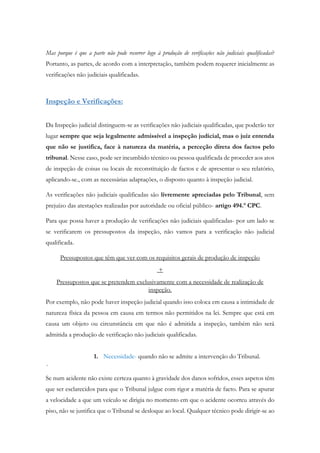Mas porque é que a parte não pode recorrer logo à produção de verificações não judiciais qualificadas?
Portanto, as partes, de acordo com a interpretação, também podem requerer inicialmente as
verificações não judiciais qualificadas.
Inspeção e Verificações:
Da Inspeção judicial distinguem-se as verificações não judiciais qualificadas, que poderão ter
lugar sempre que seja legalmente admissível a inspeção judicial, mas o juiz entenda
que não se justifica, face à natureza da matéria, a perceção direta dos factos pelo
tribunal. Nesse caso, pode ser incumbido técnico ou pessoa qualificada de proceder aos atos
de inspeção de coisas ou locais de reconstituição de factos e de apresentar o seu relatório,
aplicando-se., com as necessárias adaptações, o disposto quanto à inspeção judicial.
As verificações não judiciais qualificadas são livremente apreciadas pelo Tribunal, sem
prejuízo das atestações realizadas por autoridade ou oficial público- artigo 494.º CPC.
Para que possa haver a produção de verificações não judiciais qualificadas- por um lado se
se verificarem os pressupostos da inspeção, não vamos para a verificação não judicial
qualificada.
Pressupostos que têm que ver com os requisitos gerais de produção de inspeção
+
Pressupostos que se pretendem exclusivamente com a necessidade de realização de
inspeção.
Por exemplo, não pode haver inspeção judicial quando isso coloca em causa a intimidade de
natureza física da pessoa em causa em termos não permitidos na lei. Sempre que está em
causa um objeto ou circunstância em que não é admitida a inspeção, também não será
admitida a produção de verificação não judiciais qualificadas.
1. Necessidade- quando não se admite a intervenção do Tribunal.
´
Se num acidente não existe certeza quanto à gravidade dos danos sofridos, esses aspetos têm
que ser esclarecidos para que o Tribunal julgue com rigor a matéria de facto. Para se apurar
a velocidade a que um veículo se dirigia no momento em que o acidente ocorreu através do
piso, não se justifica que o Tribunal se desloque ao local. Qualquer técnico pode dirigir-se ao
 